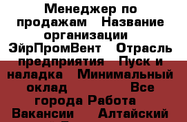 Менеджер по продажам › Название организации ­ ЭйрПромВент › Отрасль предприятия ­ Пуск и наладка › Минимальный оклад ­ 120 000 - Все города Работа » Вакансии   . Алтайский край,Белокуриха г.